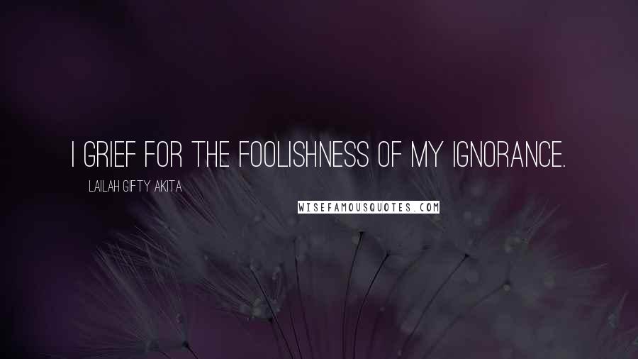 Lailah Gifty Akita Quotes: I grief for the foolishness of my ignorance.