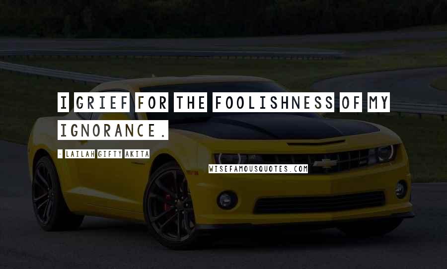 Lailah Gifty Akita Quotes: I grief for the foolishness of my ignorance.