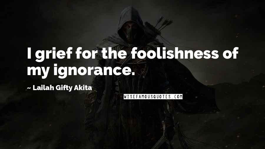 Lailah Gifty Akita Quotes: I grief for the foolishness of my ignorance.