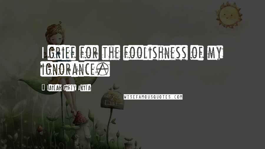 Lailah Gifty Akita Quotes: I grief for the foolishness of my ignorance.