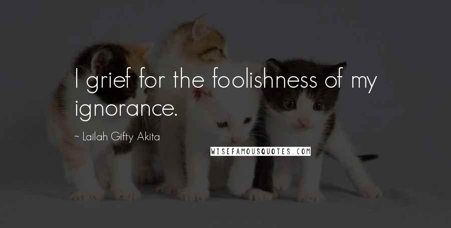 Lailah Gifty Akita Quotes: I grief for the foolishness of my ignorance.