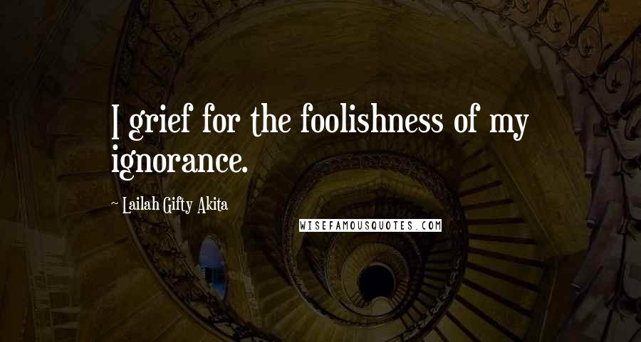 Lailah Gifty Akita Quotes: I grief for the foolishness of my ignorance.