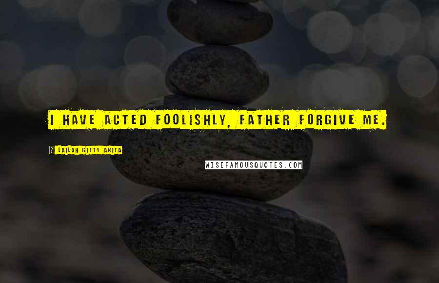 Lailah Gifty Akita Quotes: I have acted foolishly, father forgive me.