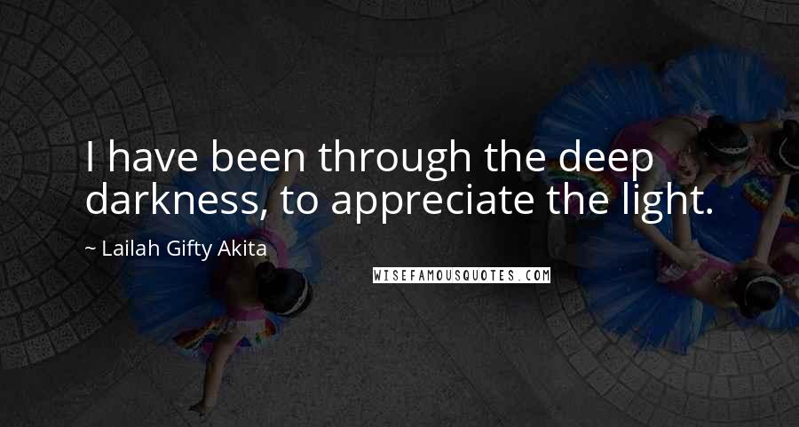 Lailah Gifty Akita Quotes: I have been through the deep darkness, to appreciate the light.