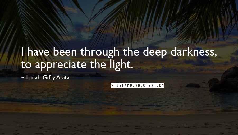 Lailah Gifty Akita Quotes: I have been through the deep darkness, to appreciate the light.