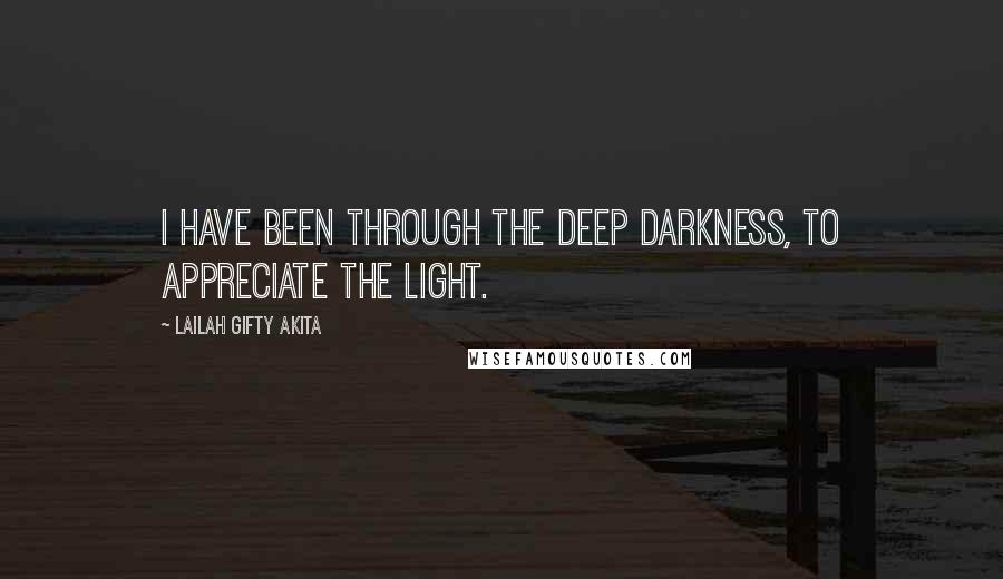 Lailah Gifty Akita Quotes: I have been through the deep darkness, to appreciate the light.