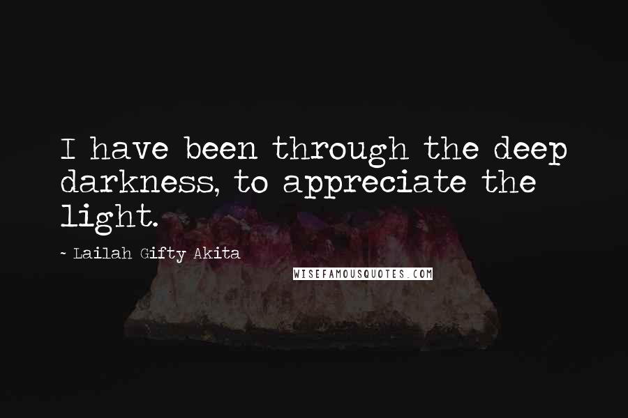 Lailah Gifty Akita Quotes: I have been through the deep darkness, to appreciate the light.