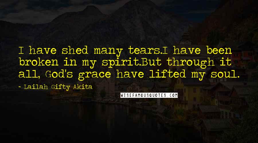 Lailah Gifty Akita Quotes: I have shed many tears.I have been broken in my spirit.But through it all, God's grace have lifted my soul.