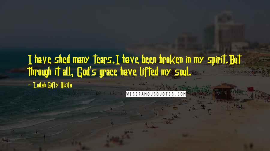 Lailah Gifty Akita Quotes: I have shed many tears.I have been broken in my spirit.But through it all, God's grace have lifted my soul.