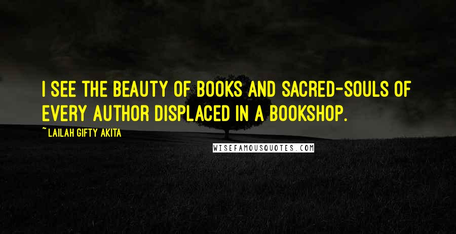 Lailah Gifty Akita Quotes: I see the beauty of books and sacred-souls of every author displaced in a bookshop.