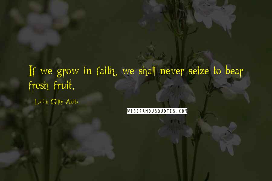 Lailah Gifty Akita Quotes: If we grow in faith, we shall never seize to bear fresh fruit.