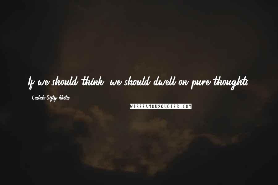Lailah Gifty Akita Quotes: If we should think, we should dwell on pure thoughts.