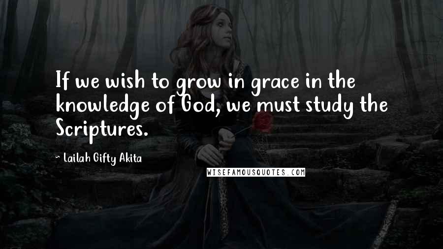 Lailah Gifty Akita Quotes: If we wish to grow in grace in the knowledge of God, we must study the Scriptures.