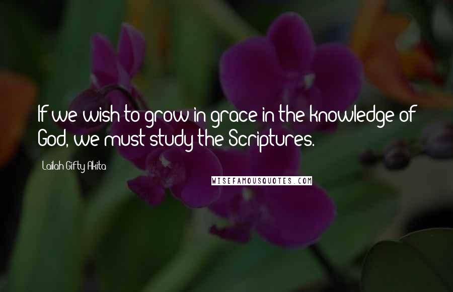 Lailah Gifty Akita Quotes: If we wish to grow in grace in the knowledge of God, we must study the Scriptures.