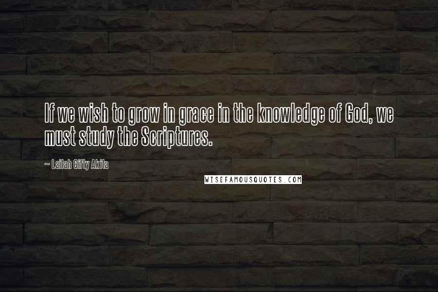 Lailah Gifty Akita Quotes: If we wish to grow in grace in the knowledge of God, we must study the Scriptures.