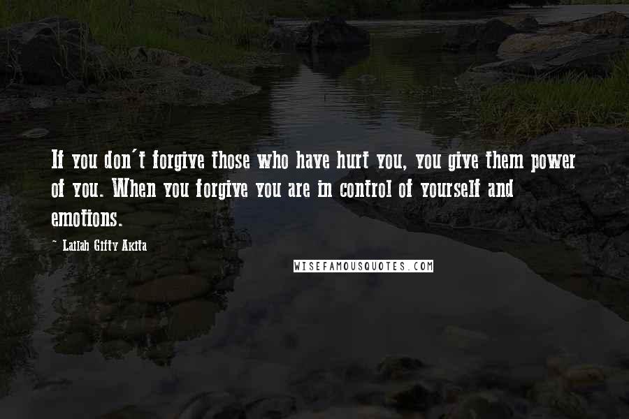 Lailah Gifty Akita Quotes: If you don't forgive those who have hurt you, you give them power of you. When you forgive you are in control of yourself and emotions.