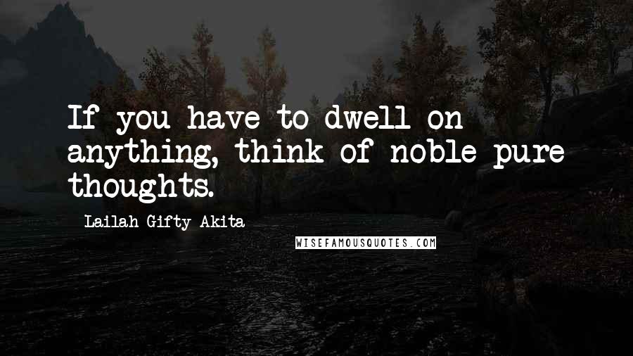 Lailah Gifty Akita Quotes: If you have to dwell on anything, think of noble pure thoughts.