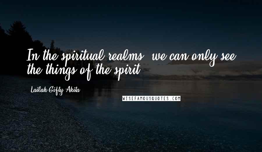 Lailah Gifty Akita Quotes: In the spiritual realms, we can only see the things of the spirit.
