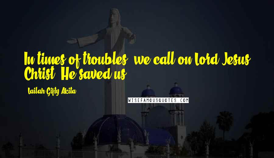 Lailah Gifty Akita Quotes: In times of troubles, we call on Lord Jesus Christ, He saved us.