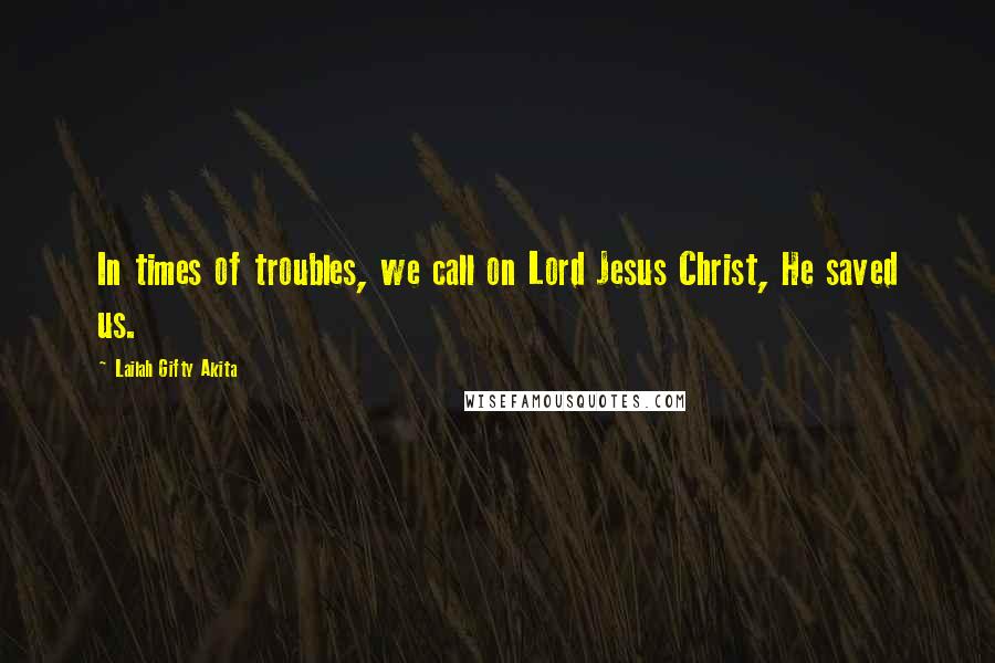 Lailah Gifty Akita Quotes: In times of troubles, we call on Lord Jesus Christ, He saved us.
