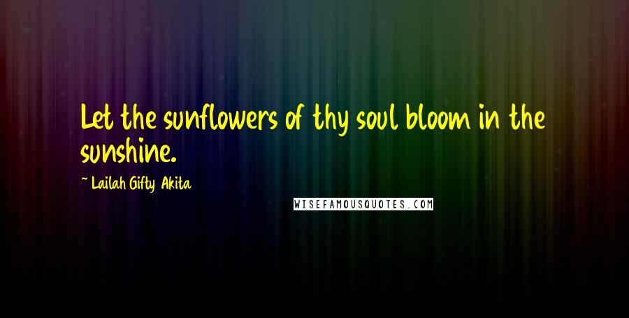 Lailah Gifty Akita Quotes: Let the sunflowers of thy soul bloom in the sunshine.