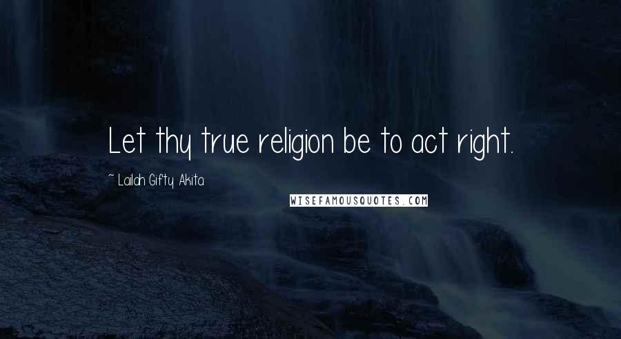 Lailah Gifty Akita Quotes: Let thy true religion be to act right.