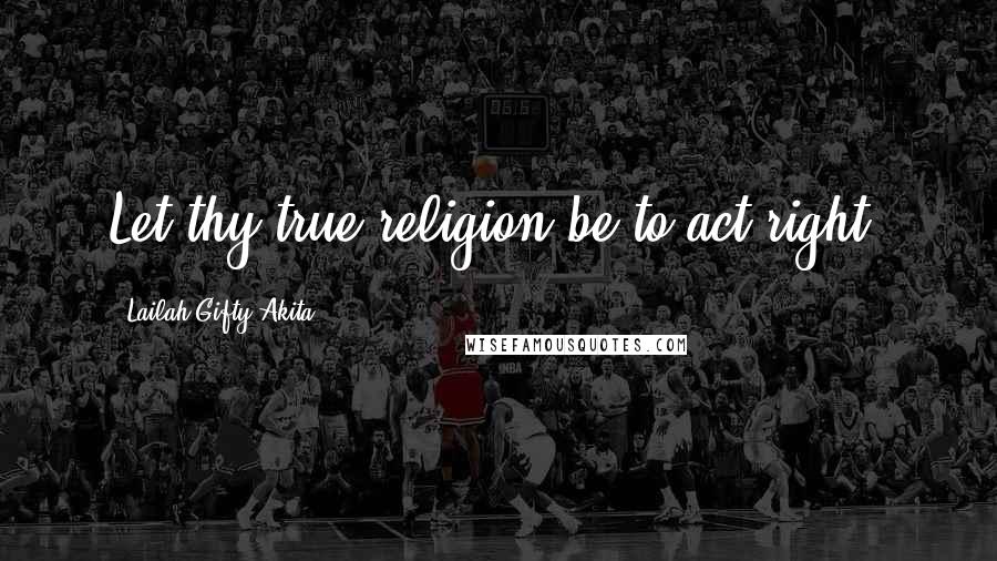 Lailah Gifty Akita Quotes: Let thy true religion be to act right.