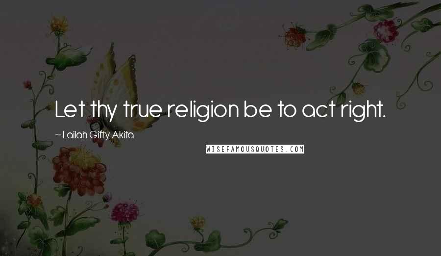 Lailah Gifty Akita Quotes: Let thy true religion be to act right.