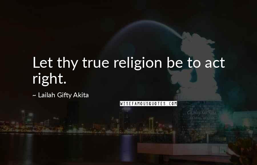 Lailah Gifty Akita Quotes: Let thy true religion be to act right.