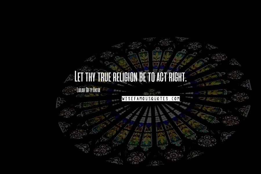 Lailah Gifty Akita Quotes: Let thy true religion be to act right.
