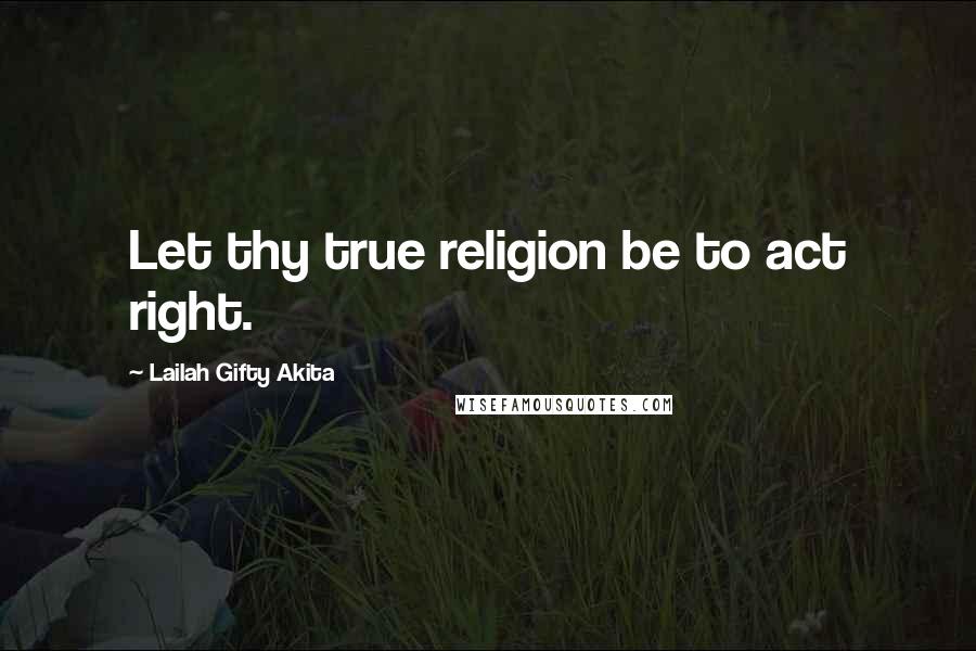 Lailah Gifty Akita Quotes: Let thy true religion be to act right.