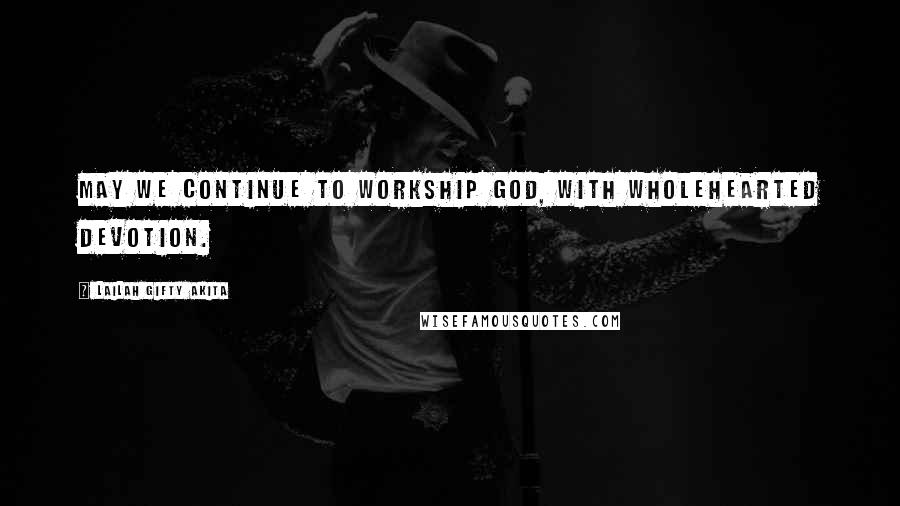 Lailah Gifty Akita Quotes: May we continue to workship God, with wholehearted devotion.