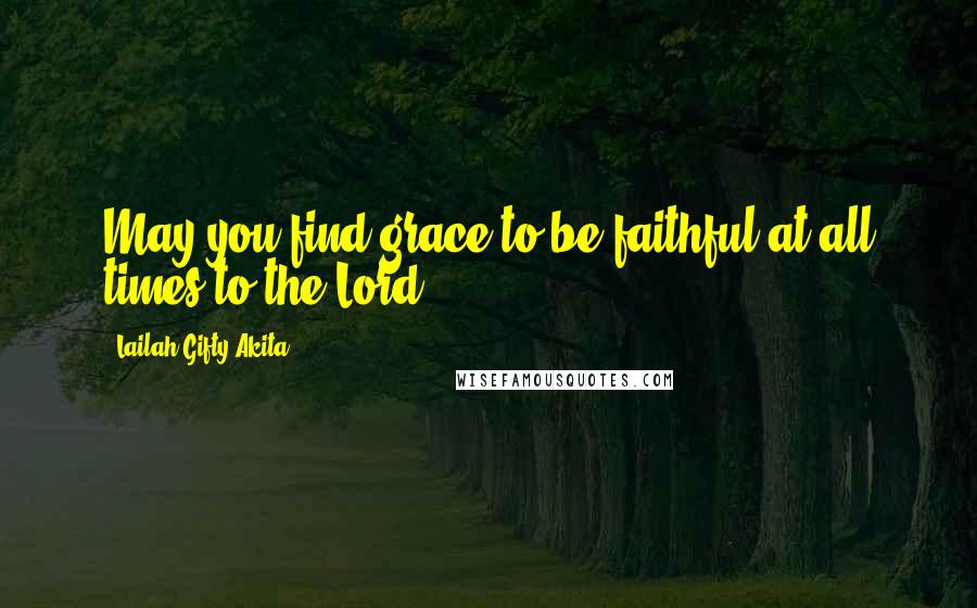 Lailah Gifty Akita Quotes: May you find grace to be faithful at all times to the Lord.