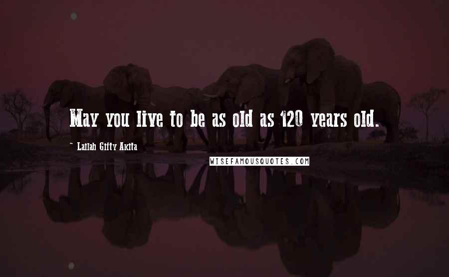 Lailah Gifty Akita Quotes: May you live to be as old as 120 years old.