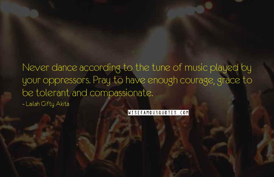 Lailah Gifty Akita Quotes: Never dance according to the tune of music played by your oppressors. Pray to have enough courage, grace to be tolerant and compassionate.