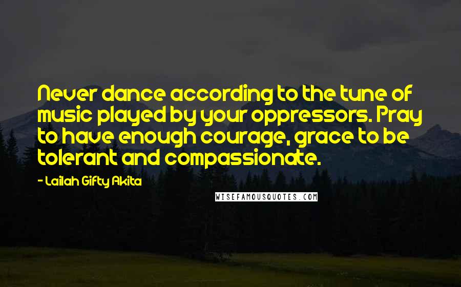 Lailah Gifty Akita Quotes: Never dance according to the tune of music played by your oppressors. Pray to have enough courage, grace to be tolerant and compassionate.