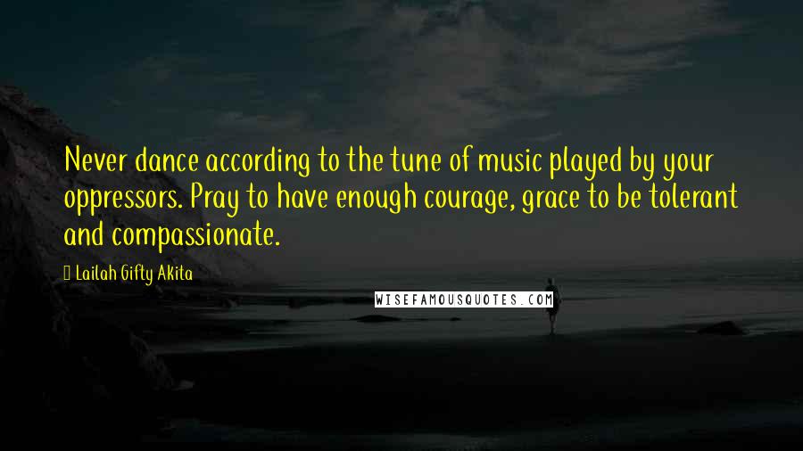 Lailah Gifty Akita Quotes: Never dance according to the tune of music played by your oppressors. Pray to have enough courage, grace to be tolerant and compassionate.