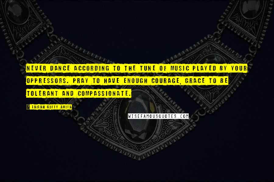 Lailah Gifty Akita Quotes: Never dance according to the tune of music played by your oppressors. Pray to have enough courage, grace to be tolerant and compassionate.