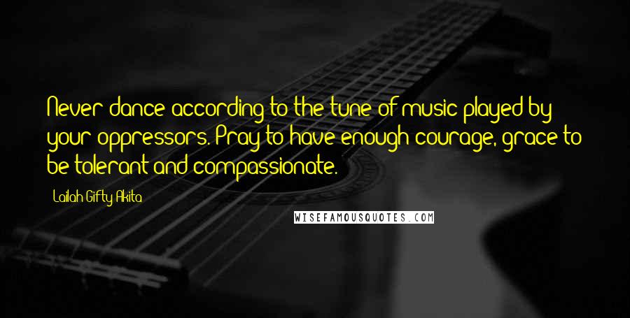 Lailah Gifty Akita Quotes: Never dance according to the tune of music played by your oppressors. Pray to have enough courage, grace to be tolerant and compassionate.