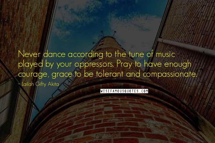 Lailah Gifty Akita Quotes: Never dance according to the tune of music played by your oppressors. Pray to have enough courage, grace to be tolerant and compassionate.