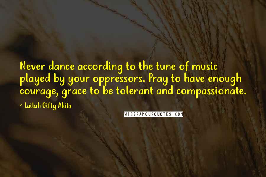 Lailah Gifty Akita Quotes: Never dance according to the tune of music played by your oppressors. Pray to have enough courage, grace to be tolerant and compassionate.
