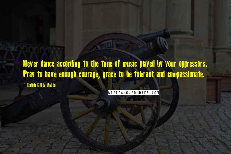 Lailah Gifty Akita Quotes: Never dance according to the tune of music played by your oppressors. Pray to have enough courage, grace to be tolerant and compassionate.