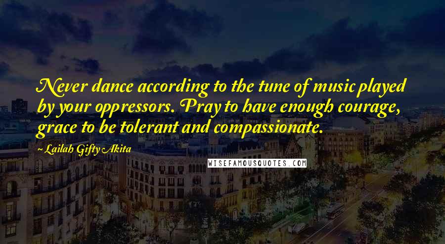 Lailah Gifty Akita Quotes: Never dance according to the tune of music played by your oppressors. Pray to have enough courage, grace to be tolerant and compassionate.