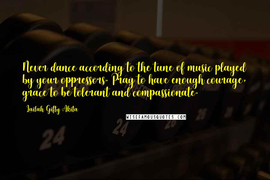 Lailah Gifty Akita Quotes: Never dance according to the tune of music played by your oppressors. Pray to have enough courage, grace to be tolerant and compassionate.