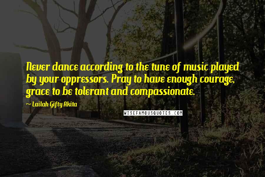 Lailah Gifty Akita Quotes: Never dance according to the tune of music played by your oppressors. Pray to have enough courage, grace to be tolerant and compassionate.