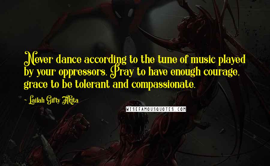 Lailah Gifty Akita Quotes: Never dance according to the tune of music played by your oppressors. Pray to have enough courage, grace to be tolerant and compassionate.