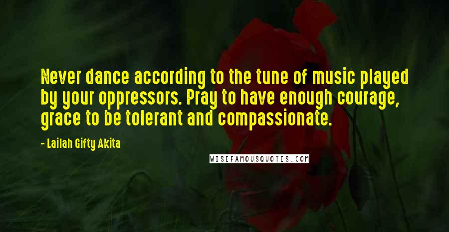 Lailah Gifty Akita Quotes: Never dance according to the tune of music played by your oppressors. Pray to have enough courage, grace to be tolerant and compassionate.