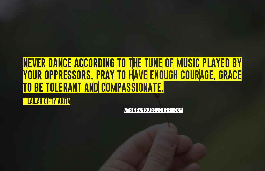 Lailah Gifty Akita Quotes: Never dance according to the tune of music played by your oppressors. Pray to have enough courage, grace to be tolerant and compassionate.