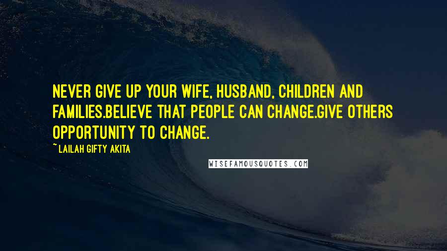 Lailah Gifty Akita Quotes: Never give up your wife, husband, children and families.Believe that people can change.Give others opportunity to change.