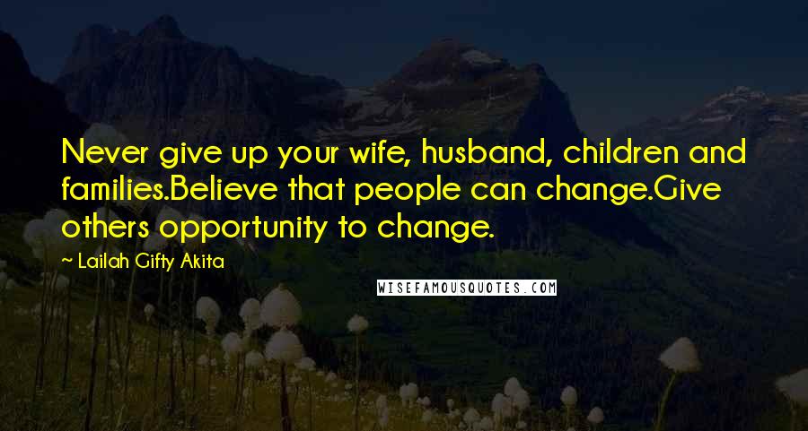 Lailah Gifty Akita Quotes: Never give up your wife, husband, children and families.Believe that people can change.Give others opportunity to change.